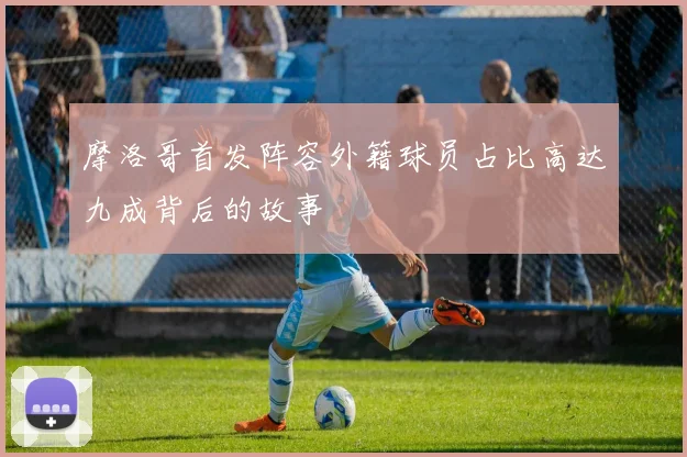 摩洛哥首发阵容外籍球员占比高达九成背后的故事