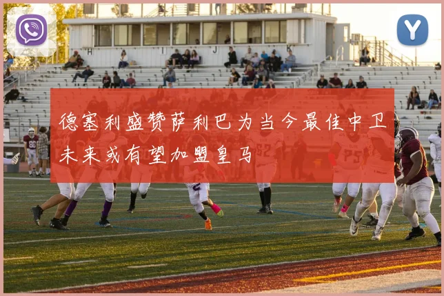 德塞利盛赞萨利巴为当今最佳中卫未来或有望加盟皇马