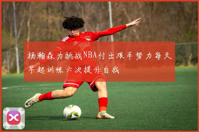 杨瀚森为挑战NBA付出艰辛努力每天早起训练六次提升自我
