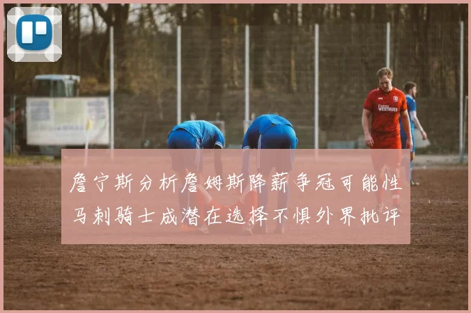 詹宁斯分析詹姆斯降薪争冠可能性马刺骑士成潜在选择不惧外界批评